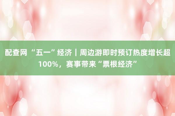 配查网 “五一”经济｜周边游即时预订热度增长超100%，赛事带来“票根经济”