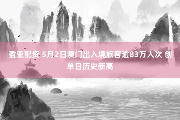 盈亚配资 5月2日澳门出入境旅客逾83万人次 创单日历史新高