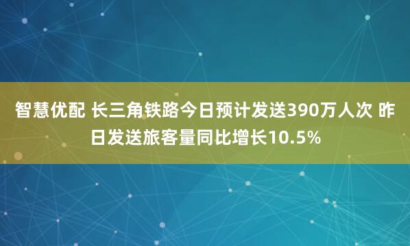 智慧优配 长三角铁路今日预计发送390万人次 昨日发送旅客量同比增长10.5%