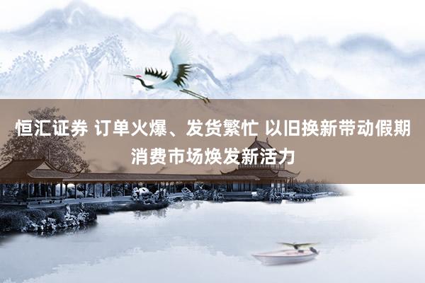恒汇证券 订单火爆、发货繁忙 以旧换新带动假期消费市场焕发新活力