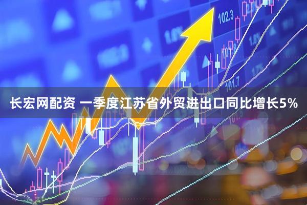 长宏网配资 一季度江苏省外贸进出口同比增长5%