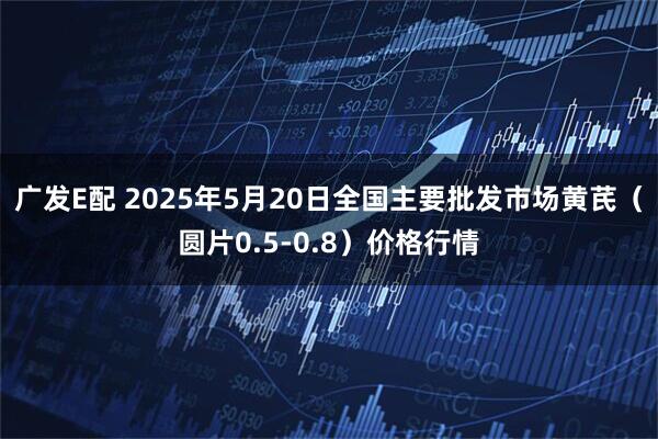 广发E配 2025年5月20日全国主要批发市场黄芪（圆片0.5-0.8）价格行情