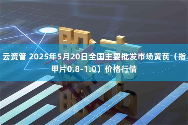 云资管 2025年5月20日全国主要批发市场黄芪（指甲片0.8-1.0）价格行情