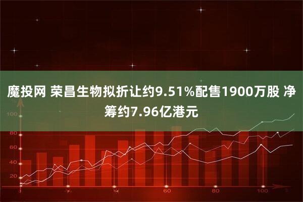 魔投网 荣昌生物拟折让约9.51%配售1900万股 净筹约7.96亿港元
