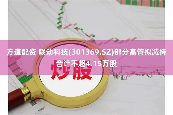 方道配资 联动科技(301369.SZ)部分高管拟减持合计不超4.15万股