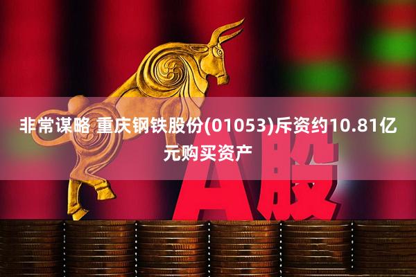 非常谋略 重庆钢铁股份(01053)斥资约10.81亿元购买资产