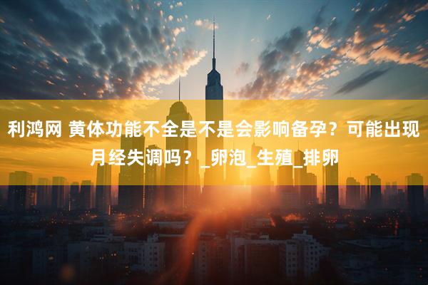 利鸿网 黄体功能不全是不是会影响备孕？可能出现月经失调吗？_卵泡_生殖_排卵