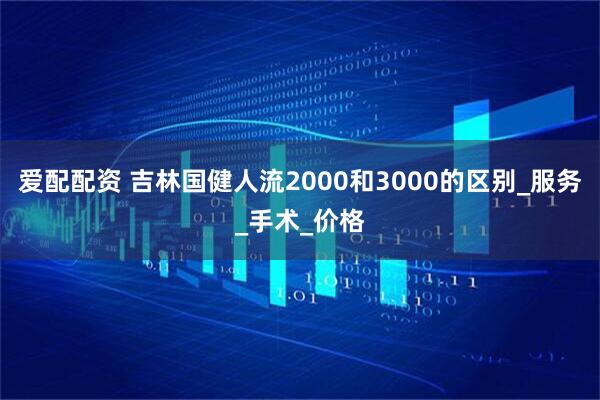 爱配配资 吉林国健人流2000和3000的区别_服务_手术_价格
