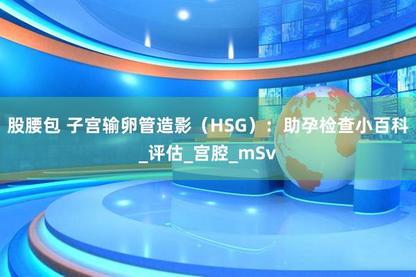 股腰包 子宫输卵管造影（HSG）：助孕检查小百科_评估_宫腔_mSv