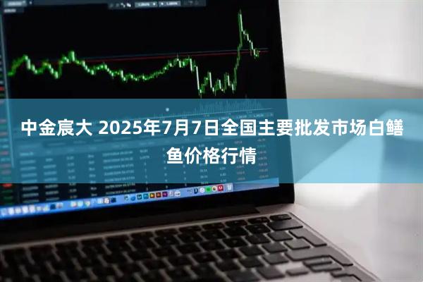 中金宸大 2025年7月7日全国主要批发市场白鳝鱼价格行情