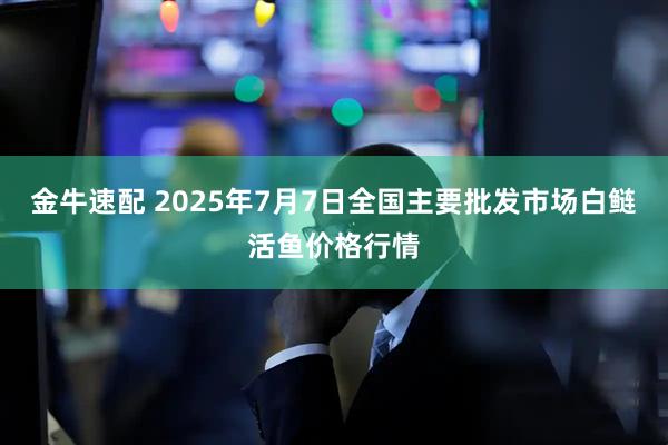 金牛速配 2025年7月7日全国主要批发市场白鲢活鱼价格行情