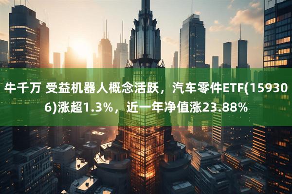 牛千万 受益机器人概念活跃，汽车零件ETF(159306)涨超1.3%，近一年净值涨23.88%