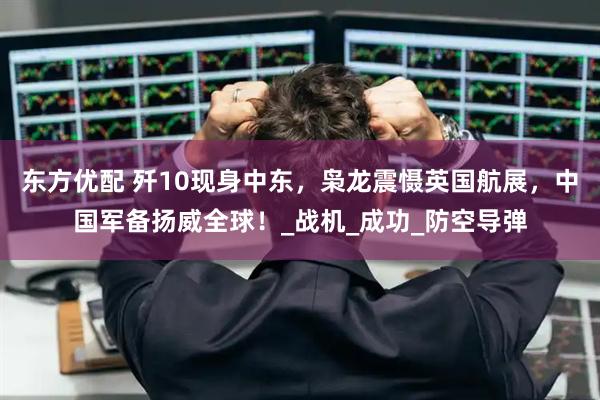 东方优配 歼10现身中东，枭龙震慑英国航展，中国军备扬威全球！_战机_成功_防空导弹