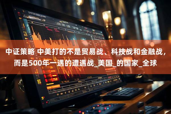 中证策略 中美打的不是贸易战、科技战和金融战，而是500年一遇的遭遇战_美国_的国家_全球