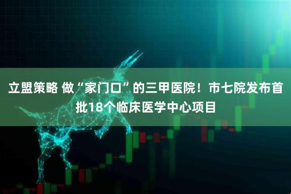 立盟策略 做“家门口”的三甲医院！市七院发布首批18个临床医学中心项目